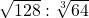 \sqrt{128}:\sqrt[3]{64}