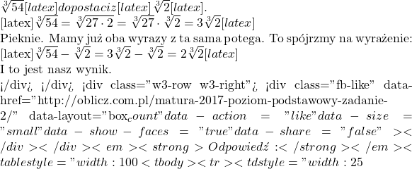 \sqrt[3]{54}[latex] do postaci z  [latex]\sqrt[3]{2}[latex].  [latex]\sqrt[3]{54}=\sqrt[3]{27\cdot 2}=\sqrt[3]{27}\cdot\sqrt[3]{2}=3\sqrt[3]{2}[latex]  Pięknie. Mamy już oba wyrazy z tą samą potęgą. To sp&oacute;jrzmy na wyrażenie:  [latex]\sqrt[3]{54}-\sqrt[3]2=3\sqrt[3]{2}-\sqrt[3]2=2\sqrt[3]{2}[latex]  I to jest nasz wynik.  </div> </div> <div class="w3-row w3-right"> <div class="fb-like" data-href="http://oblicz.com.pl/matura-2017-poziom-podstawowy-zadanie-2/" data-layout="box_count" data-action="like" data-size="small" data-show-faces="true" data-share="false"></div> </div> <em><strong>Odpowiedź:</strong></em> <table style="width: 100%;"> <tbody> <tr> <td style="width: 25%;"><strong>A.</strong> [latex]\sqrt[3]{52}
