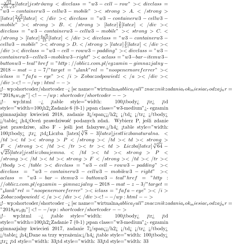 \frac{\sqrt{12}}{\sqrt{75} \cdot \sqrt{3}}[latex] jest r&oacute;wny <div class="w3-cell-row"> <div class="w3-container w3-cell w3-mobile"> <strong>A. </strong>[latex]\frac{2 \sqrt{3}}{15}[latex] </div> <div class="w3-container w3-cell w3-mobile"> <strong>B. </strong>[latex]\frac{2}{5}[latex] </div> <div class="w3-container w3-cell w3-mobile"> <strong>C. </strong>[latex]\frac{4 \sqrt{3}}{15}[latex] </div> <div class="w3-container w3-cell w3-mobile"> <strong>D. </strong>[latex]\frac{4}{5}[latex] </div> </div> <div class="w3-cell-row w3-padding"> <div class="w3-container w3-cell w3-mobile w3-right"><a class="w3-bar-item w3-button w3-teal" href="http://oblicz.com.pl/egzamin-gimnazjalny-2018-mat-z-7/" target="_blank" rel="noopener noreferrer"> <i class="fa fa-eye"></i> Zobacz odpowiedź</a></div> </div> <!-- /wp:html -->  <!-- wp:shortcoder/shortcoder --> [sc name="wirtualna_tablica_full" znacznikzadania_rok_miesiac_rodzaj_nr="2018_kw_eg_7" ] <!-- /wp:shortcoder/shortcoder -->  <!-- wp:html --> <table style="width: 100%;"> <tbody> <tr> <td style="width=100%; background-color: #D3D3D3;"> <h2>Zadanie 6 (0-1) <span class="w3-medium">- egzamin gimnazjalny kwiecień 2018, zadanie 3</span></h2> </td> </tr> </tbody> </table> <h4>Oceń prawdziwość podanych zdań. Wybierz P, jeśli zdanie jest prawdziwe, albo F - jeśli jest fałszywe.</h4> <table style="width: 100%; border: 2px;"> <tbody> <tr> <td>Liczba [latex]\sqrt[3]{8}-3[latex] jest liczbą naturalną.</td> <td><strong>P</strong></td> <td><strong>F</strong></td> </tr> <tr> <td>Liczba [latex]\sqrt[3]{64}-\sqrt{25}[latex] jest liczbą ujemną.</td> <td><strong>P</strong></td> <td><strong>F</strong></td> </tr> </tbody> </table> <div class="w3-cell-row w3-padding"> <div class="w3-container w3-cell w3-mobile w3-right"><a class="w3-bar-item w3-button w3-teal" href="http://oblicz.com.pl/egzamin-gimnazjalny-2018-mat-z-3/" target="_blank" rel="noopener noreferrer"> <i class="fa fa-eye"></i> Zobacz odpowiedź</a></div> </div> <!-- /wp:html -->  <!-- wp:shortcoder/shortcoder --> [sc name="wirtualna_tablica_full" znacznikzadania_rok_miesiac_rodzaj_nr="2018_kw_eg_3" ] <!-- /wp:shortcoder/shortcoder -->  <!-- wp:html --> <table style="width: 100%;"> <tbody> <tr> <td style="width=100%; background-color: #D3D3D3;"> <h2>Zadanie 7 (0-1) <span class="w3-medium">- egzamin gimnazjalny kwiecień 2017, zadanie 7</span></h2> </td> </tr> </tbody> </table> <h4>Dane są trzy wyrażenia:</h4> <table style="width: 100%;"> <tbody> <tr> <td style="width: 33%;"><strong>I.</strong> (2√3)<sup>2</sup></td> <td style="width: 33%;"><strong>II.</strong> 2√2&middot;4√2</td> <td style="width: 33%;"><strong>III.</strong> [latex]\frac{4\sqrt{18}}{\sqrt{2}}
