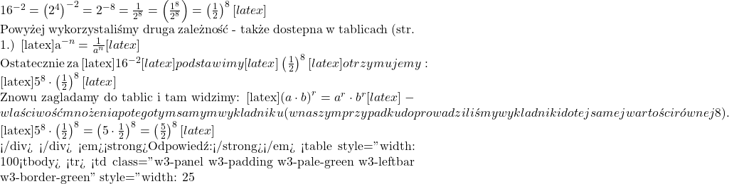 16^{-2} = \left(2^4\right)^{-2} = 2^{-8} = \frac{1}{2^8} = \left(\frac{1^8}{2^8}\right) = \left(\frac{1}{2}\right)^8[latex]  Powyżej wykorzystaliśmy drugą zależność - także dostępną w tablicach (str. 1.)  [latex]a^{-n}=\frac{1}{a^n}[latex]  Ostatecznie za [latex]16^{-2}[latex] podstawimy [latex]\left(\frac{1}{2}\right)^8[latex] otrzymujemy:  [latex]5^8\cdot\left(\frac{1}{2}\right)^8[latex]  Znowu zaglądamy do tablic i tam widzimy: [latex]\left(a\cdot b\right)^r=a^r\cdot b^r[latex] - właściwość mnożenia potęg o tym samym wykładniku (w naszym przypadku doprowadziliśmy wykładniki do tej samej wartości r&oacute;wnej 8).  [latex]5^8\cdot \left(\frac{1}{2}\right)^8 = \left(5\cdot \frac{1}{2}\right)^8 = \left(\frac{5}{2}\right)^8[latex]  </div> </div> <em><strong>Odpowiedź:</strong></em> <table style="width: 100%;"> <tbody> <tr> <td class="w3-panel w3-padding w3-pale-green w3-leftbar w3-border-green" style="width: 25%;"><strong>A.</strong> [latex]\left(\frac{5}{2}\right)^8